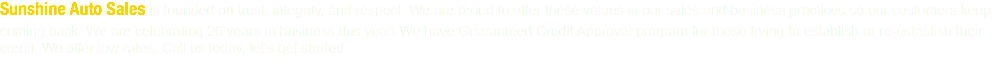 Sunshine Auto Sales is founded on trust, integrity, and respect. We are proud to offer these values in our sales and business practices so our customers keep coming back. We are celebrating 26 years in business this year! We have Guaranteed Credit Approval program for those trying to establish or re-establish their credit. We offer low rates. Call us today, let's get started.